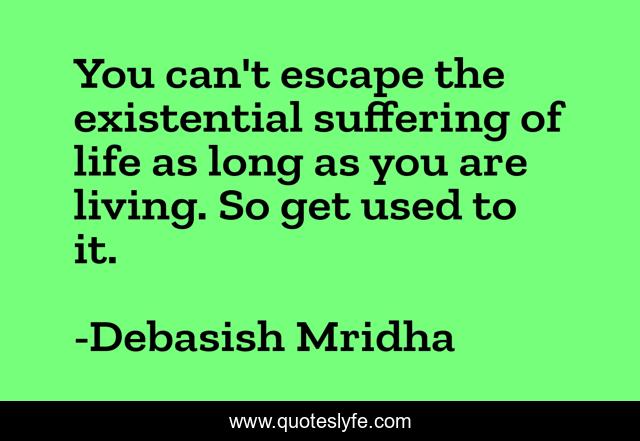 You can't escape the existential suffering of life as long as you are living. So get used to it.