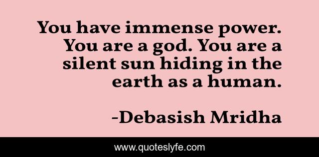 You have immense power. You are a god. You are a silent sun hiding in the earth as a human.