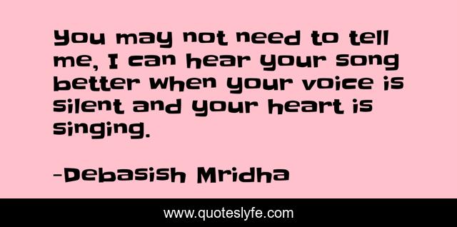 You may not need to tell me, I can hear your song better when your voice is silent and your heart is singing.