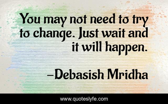 You may not need to try to change. Just wait and it will happen.