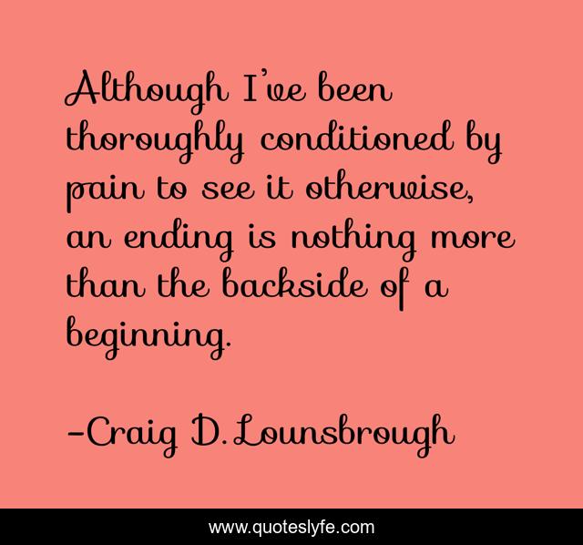 Although I’ve been thoroughly conditioned by pain to see it otherwise, an ending is nothing more than the backside of a beginning.