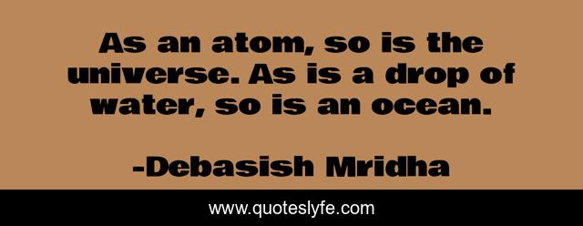 As an atom, so is the universe. As is a drop of water, so is an ocean.