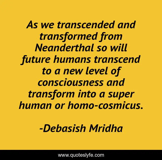 As we transcended and transformed from Neanderthal so will future humans transcend to a new level of consciousness and transform into a super human or homo-cosmicus.