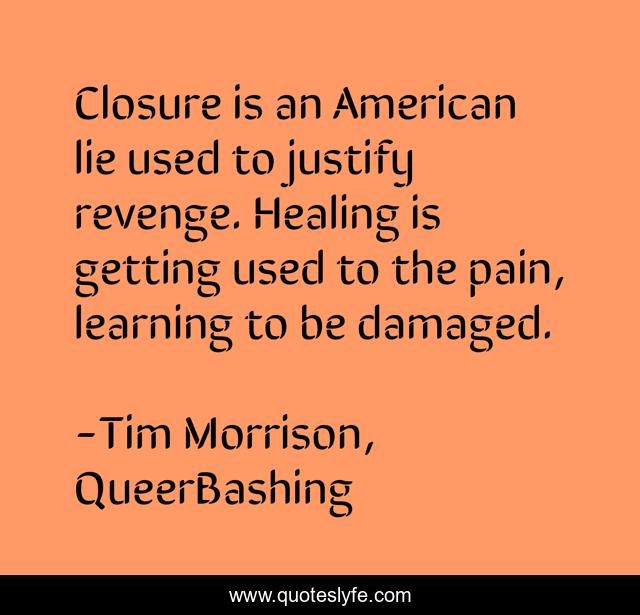 Closure is an American lie used to justify revenge. Healing is getting used to the pain, learning to be damaged.