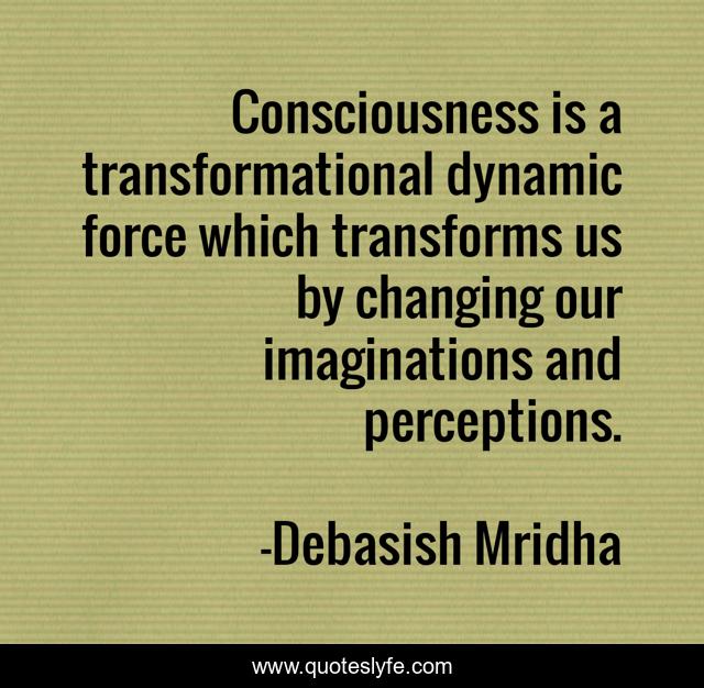 Consciousness is a transformational dynamic force which transforms us by changing our imaginations and perceptions.