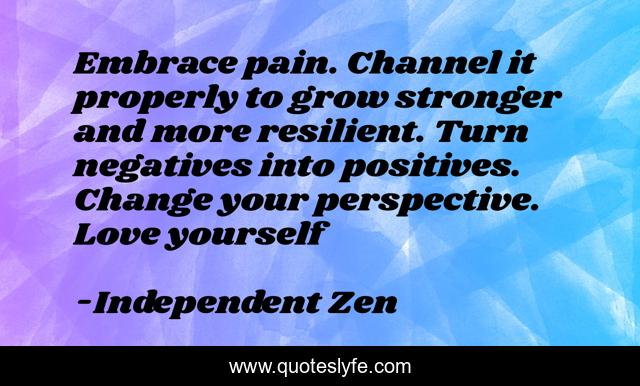 Embrace pain. Channel it properly to grow stronger and more resilient. Turn negatives into positives. Change your perspective. Love yourself