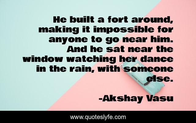He built a fort around, making it impossible for anyone to go near him. And he sat near the window watching her dance in the rain, with someone else.