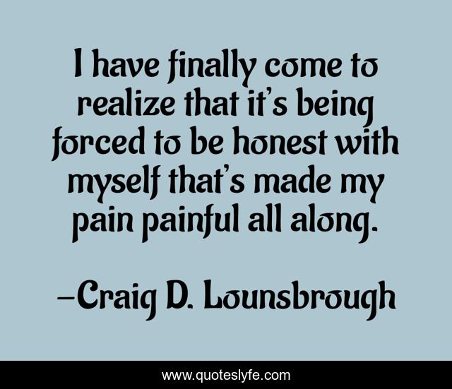 I have finally come to realize that it’s being forced to be honest with myself that’s made my pain painful all along.