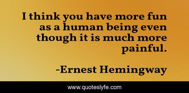 I think you have more fun as a human being even though it is much more painful.