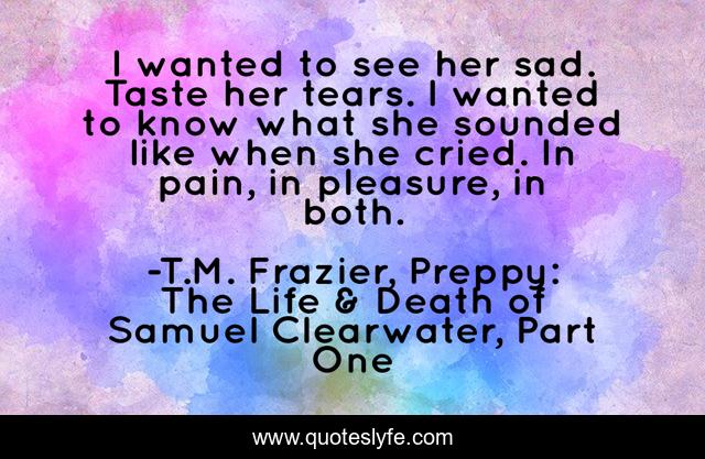 I wanted to see her sad. Taste her tears. I wanted to know what she sounded like when she cried. In pain, in pleasure, in both.