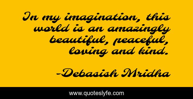 In my imagination, this world is an amazingly beautiful, peaceful, loving and kind.