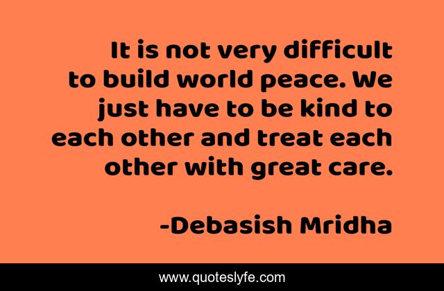 It is not very difficult to build world peace. We just have to be kind to each other and treat each other with great care.