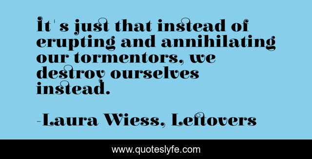 It's just that instead of erupting and annihilating our tormentors, we destroy ourselves instead.