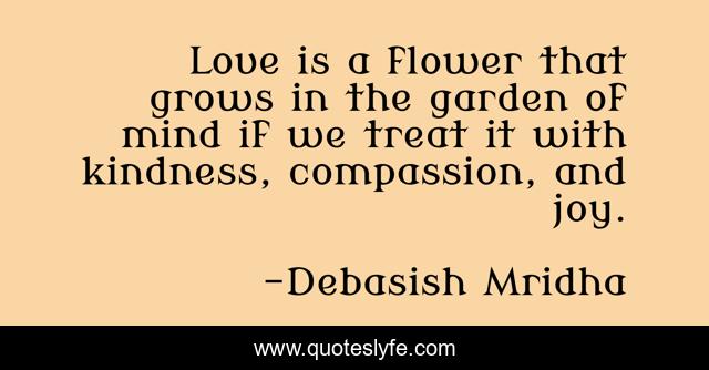 Love is a flower that grows in the garden of mind if we treat it with kindness, compassion, and joy.