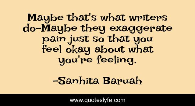 Maybe that's what writers do-Maybe they exaggerate pain just so that you feel okay about what you're feeling.