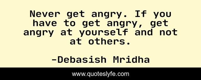 Never get angry. If you have to get angry, get angry at yourself and not at others.