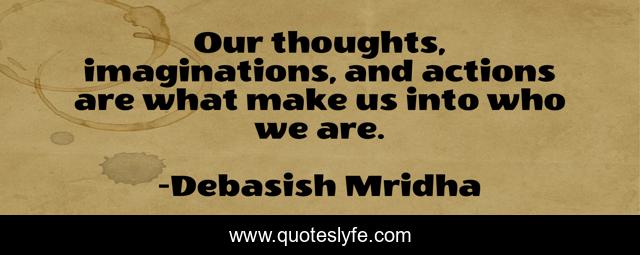 Our thoughts, imaginations, and actions are what make us into who we are.