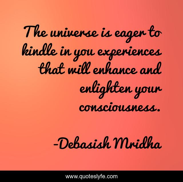 The universe is eager to kindle in you experiences that will enhance and enlighten your consciousness.