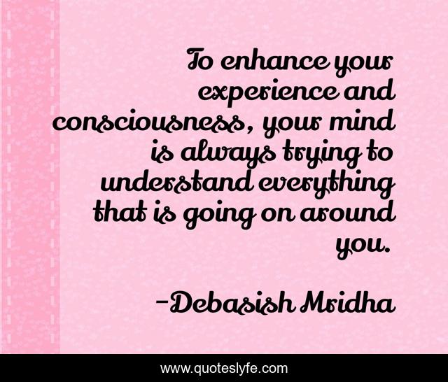 To enhance your experience and consciousness, your mind is always trying to understand everything that is going on around you.