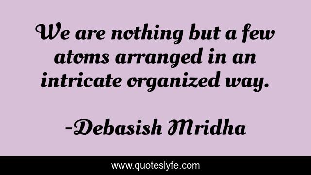 We are nothing but a few atoms arranged in an intricate organized way.