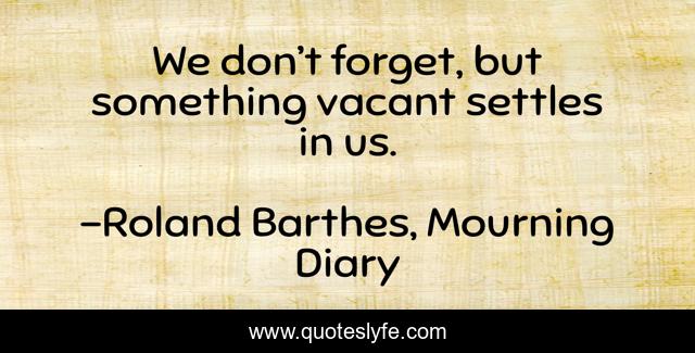 We don’t forget, but something vacant settles in us.