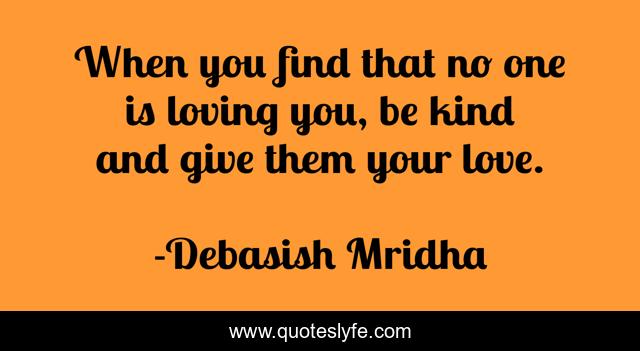 When you find that no one is loving you, be kind and give them your love.