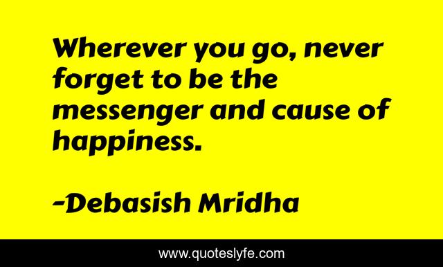Wherever you go, never forget to be the messenger and cause of happiness.