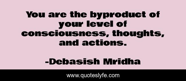You are the byproduct of your level of consciousness, thoughts, and actions.
