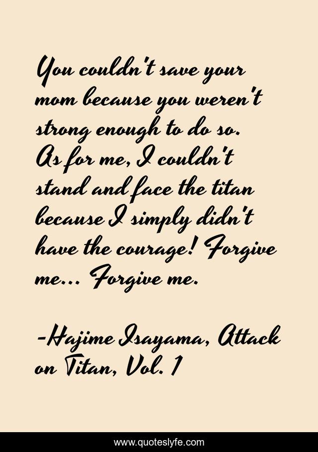 You couldn't save your mom because you weren't strong enough to do so. As for me, I couldn't stand and face the titan because I simply didn't have the courage! Forgive me... Forgive me.