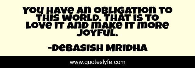 You have an obligation to this world. That is to love it and make it more joyful.