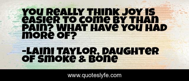 You really think joy is easier to come by than pain? What have you had more of?