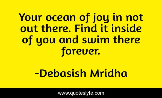 Your ocean of joy in not out there. Find it inside of you and swim there forever.