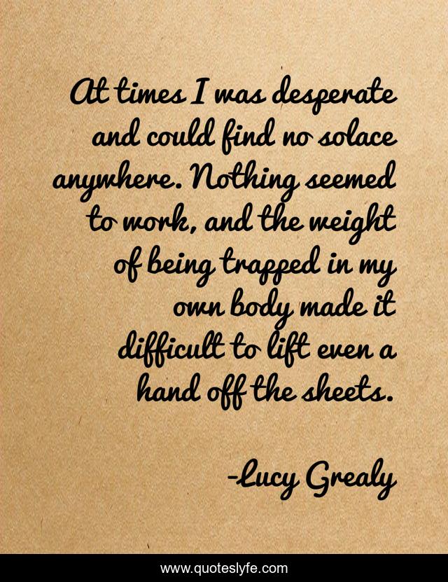 At times I was desperate and could find no solace anywhere. Nothing seemed to work, and the weight of being trapped in my own body made it difficult to lift even a hand off the sheets.