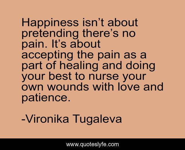 Happiness isn’t about pretending there’s no pain. It’s about accepting the pain as a part of healing and doing your best to nurse your own wounds with love and patience.