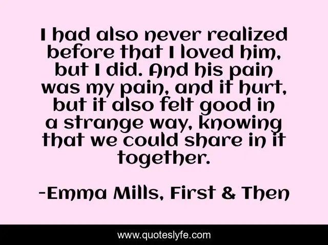 I had also never realized before that I loved him, but I did. And his pain was my pain, and it hurt, but it also felt good in a strange way, knowing that we could share in it together.
