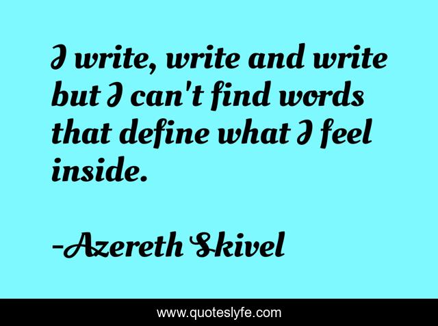 I write, write and write but I can't find words that define what I feel inside.