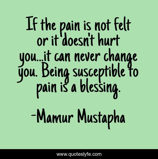 If the pain is not felt or it doesn't hurt you...it can never change you. Being susceptible to pain is a blessing.