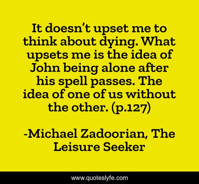 It doesn’t upset me to think about dying. What upsets me is the idea of John being alone after his spell passes. The idea of one of us without the other. (p.127)