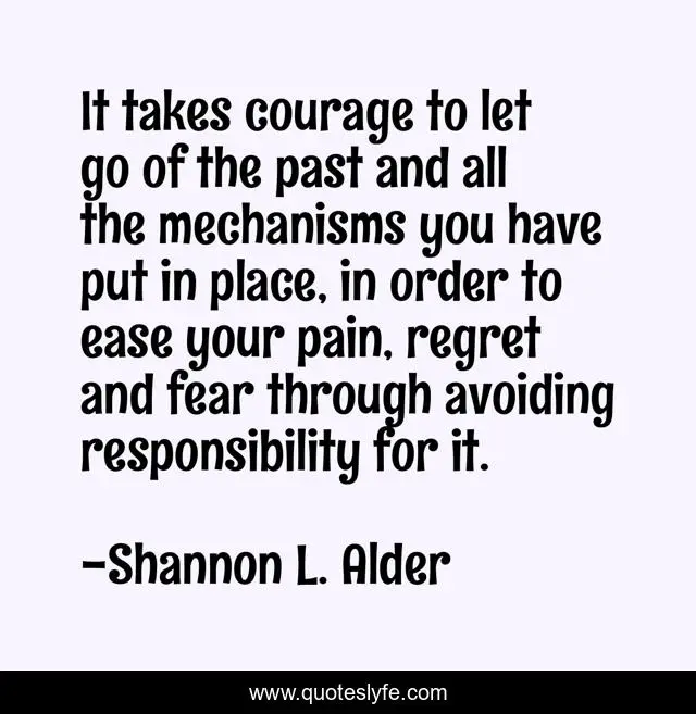 It takes courage to let go of the past and all the mechanisms you have put in place, in order to ease your pain, regret and fear through avoiding responsibility for it.