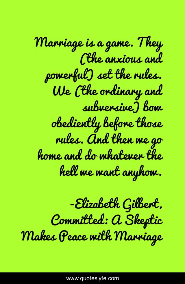 Marriage is a game. They (the anxious and powerful) set the rules. We (the ordinary and subversive) bow obediently before those rules. And then we go home and do whatever the hell we want anyhow.
