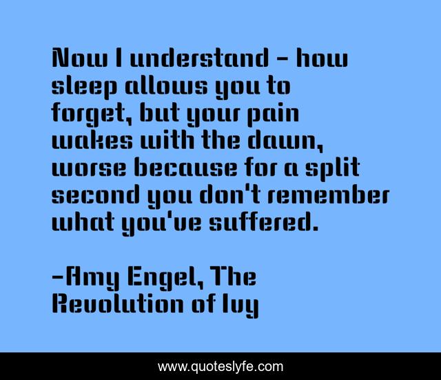 Now I understand - how sleep allows you to forget, but your pain wakes with the dawn, worse because for a split second you don't remember what you've suffered.