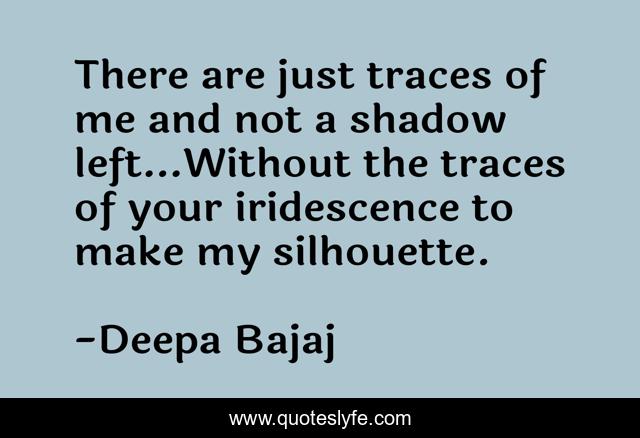 There are just traces of me and not a shadow left…Without the traces of your iridescence to make my silhouette.