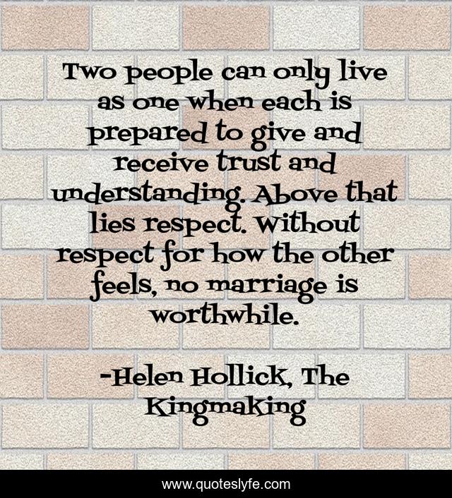 Two people can only live as one when each is prepared to give and receive trust and understanding. Above that lies respect. Without respect for how the other feels, no marriage is worthwhile.