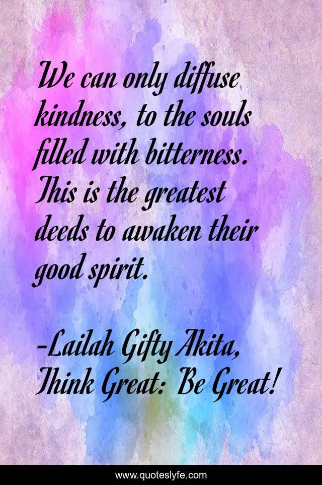 We can only diffuse kindness, to the souls filled with bitterness. This is the greatest deeds to awaken their good spirit.