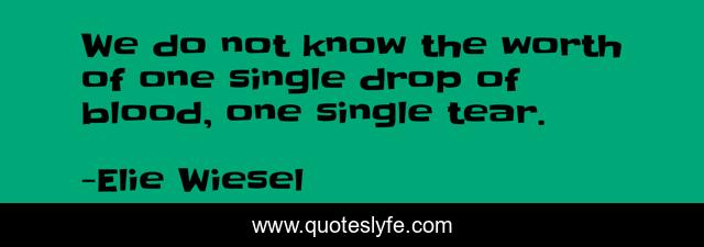 We do not know the worth of one single drop of blood, one single tear.