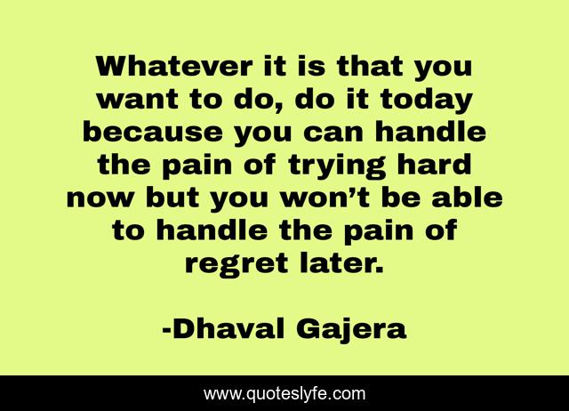 Whatever it is that you want to do, do it today because you can handle the pain of trying hard now but you won’t be able to handle the pain of regret later.