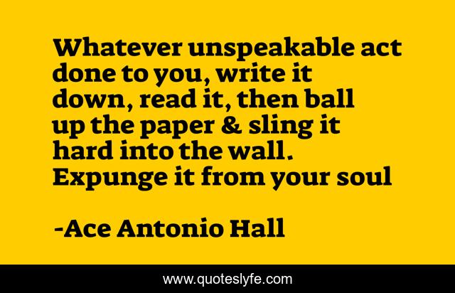Whatever unspeakable act done to you, write it down, read it, then ball up the paper & sling it hard into the wall. Expunge it from your soul