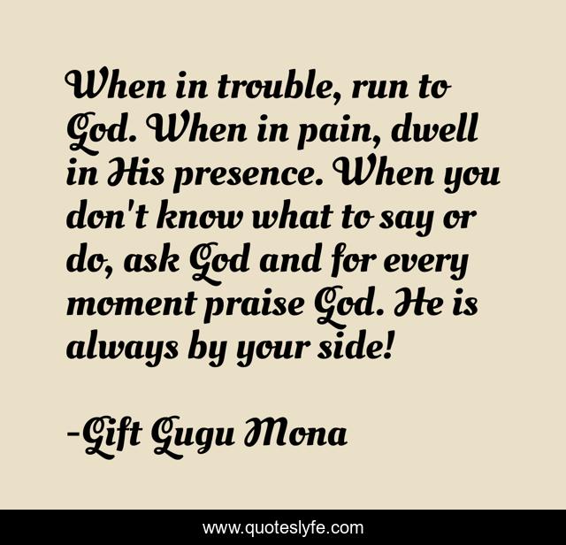 When in trouble, run to God. When in pain, dwell in His presence. When you don't know what to say or do, ask God and for every moment praise God. He is always by your side!