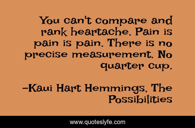 You can't compare and rank heartache. Pain is pain is pain. There is no precise measurement. No quarter cup.