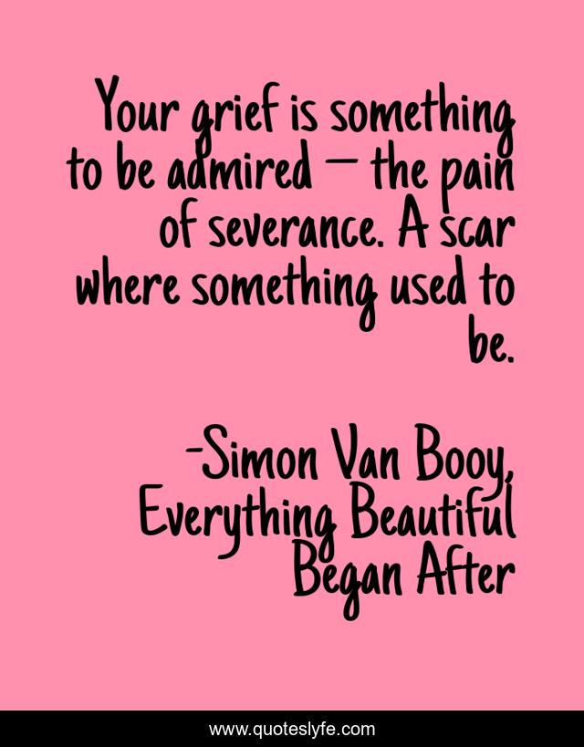 Your grief is something to be admired – the pain of severance. A scar where something used to be.